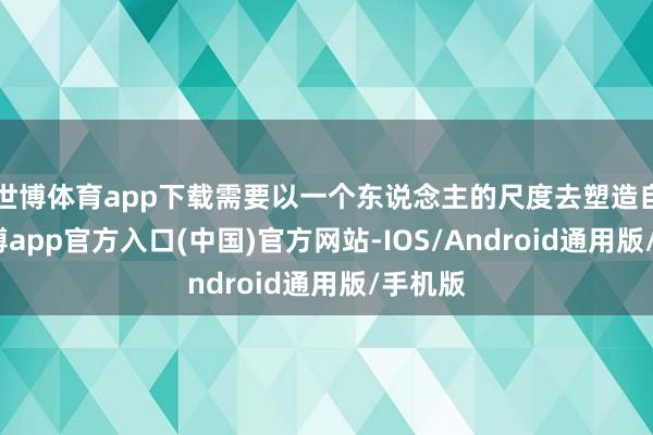 世博体育app下载需要以一个东说念主的尺度去塑造自我-世博app官方入口(中国)官方网站-IOS/Android通用版/手机版