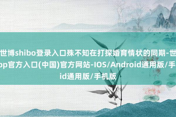 世博shibo登录入口殊不知在打探婚育情状的同期-世博app官方入口(中国)官方网站-IOS/Android通用版/手机版