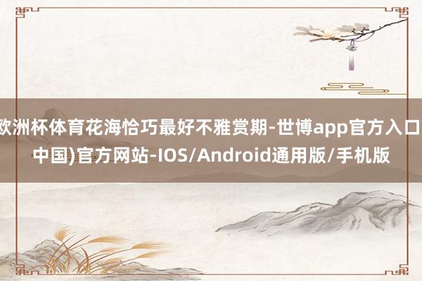 欧洲杯体育花海恰巧最好不雅赏期-世博app官方入口(中国)官方网站-IOS/Android通用版/手机版