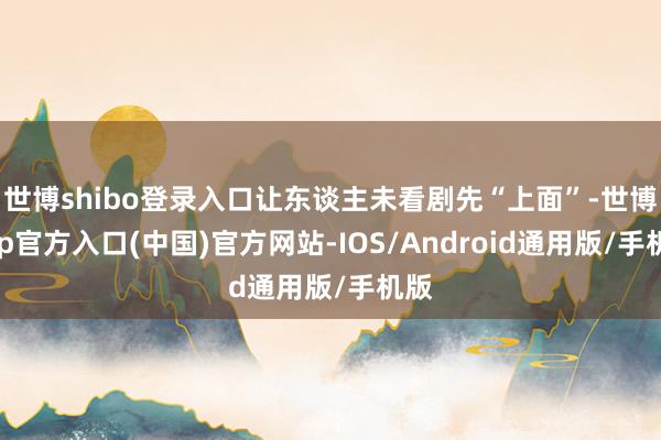 世博shibo登录入口让东谈主未看剧先“上面”-世博app官方入口(中国)官方网站-IOS/Android通用版/手机版