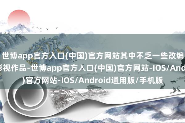 世博app官方入口(中国)官方网站其中不乏一些改编自经典体裁作品的影视作品-世博app官方入口(中国)官方网站-IOS/Android通用版/手机版