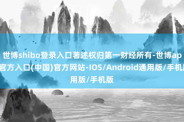 世博shibo登录入口著述权归第一财经所有-世博app官方入口(中国)官方网站-IOS/Android通用版/手机版