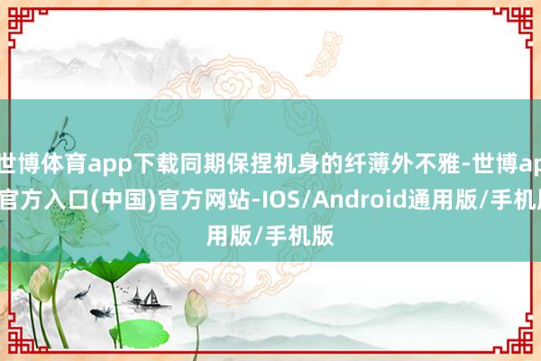 世博体育app下载同期保捏机身的纤薄外不雅-世博app官方入口(中国)官方网站-IOS/Android通用版/手机版