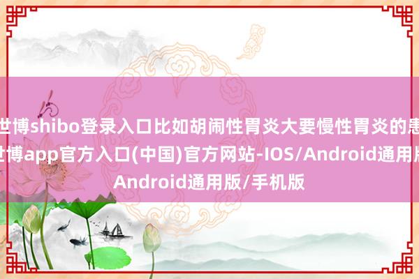 世博shibo登录入口比如胡闹性胃炎大要慢性胃炎的患者来说-世博app官方入口(中国)官方网站-IOS/Android通用版/手机版