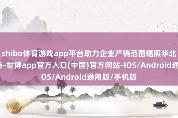 shibo体育游戏app平台助力企业产销范围辐照华北乃至人人商场-世博app官方入口(中国)官方网站-IOS/Android通用版/手机版