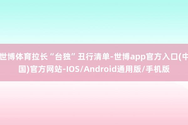 世博体育拉长“台独”丑行清单-世博app官方入口(中国)官方网站-IOS/Android通用版/手机版
