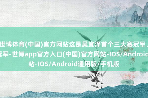 世博体育(中国)官方网站这是吴宜泽首个三大赛冠军、第二个名次赛冠军-世博app官方入口(中国)官方网站-IOS/Android通用版/手机版