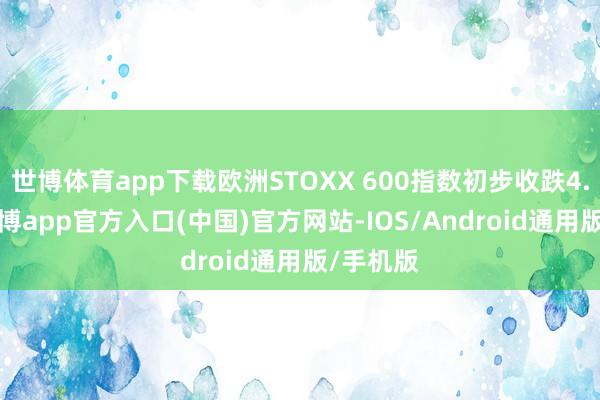 世博体育app下载欧洲STOXX 600指数初步收跌4.70%-世博app官方入口(中国)官方网站-IOS/Android通用版/手机版