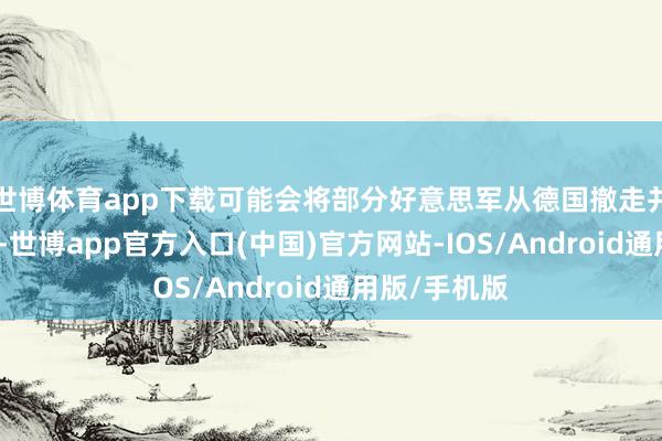 世博体育app下载可能会将部分好意思军从德国撤走并派驻到波兰-世博app官方入口(中国)官方网站-IOS/Android通用版/手机版