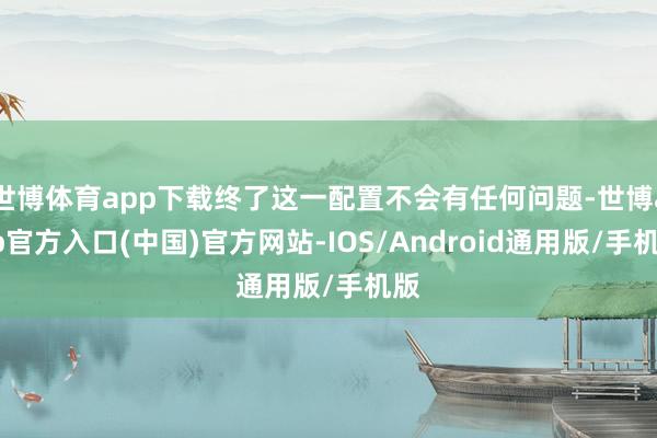 世博体育app下载终了这一配置不会有任何问题-世博app官方入口(中国)官方网站-IOS/Android通用版/手机版