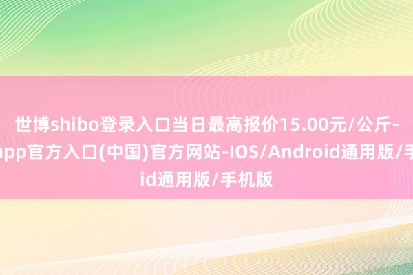 世博shibo登录入口当日最高报价15.00元/公斤-世博app官方入口(中国)官方网站-IOS/Android通用版/手机版