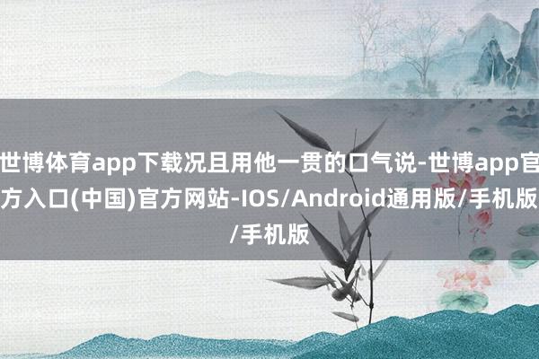 世博体育app下载况且用他一贯的口气说-世博app官方入口(中国)官方网站-IOS/Android通用版/手机版