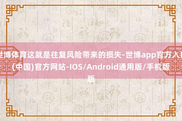 世博体育这就是往复风险带来的损失-世博app官方入口(中国)官方网站-IOS/Android通用版/手机版