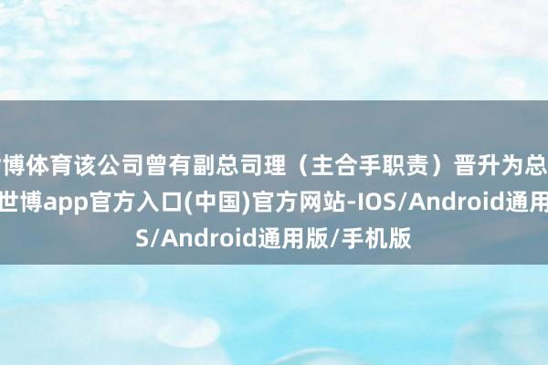 世博体育该公司曾有副总司理（主合手职责）晋升为总司理的前例-世博app官方入口(中国)官方网站-IOS/Android通用版/手机版