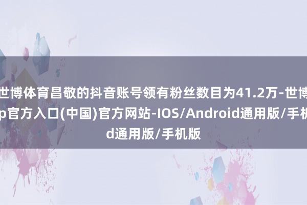 世博体育昌敬的抖音账号领有粉丝数目为41.2万-世博app官方入口(中国)官方网站-IOS/Android通用版/手机版