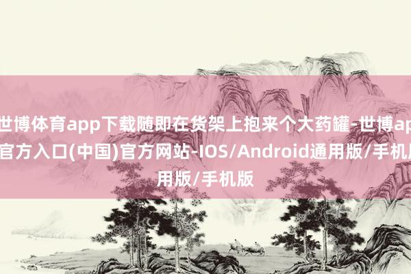世博体育app下载随即在货架上抱来个大药罐-世博app官方入口(中国)官方网站-IOS/Android通用版/手机版