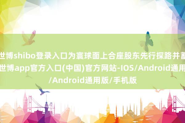 世博shibo登录入口为寰球面上合座股东先行探路并蓄积了辅导-世博app官方入口(中国)官方网站-IOS/Android通用版/手机版