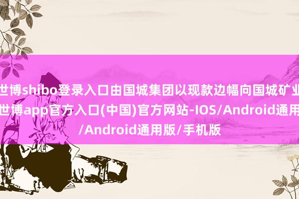 世博shibo登录入口由国城集团以现款边幅向国城矿业进行赔偿-世博app官方入口(中国)官方网站-IOS/Android通用版/手机版