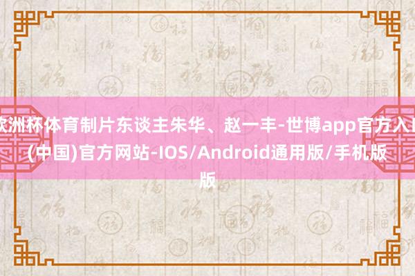欧洲杯体育制片东谈主朱华、赵一丰-世博app官方入口(中国)官方网站-IOS/Android通用版/手机版