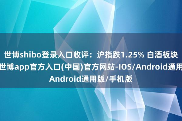 世博shibo登录入口收评：沪指跌1.25% 白酒板块涨幅居前-世博app官方入口(中国)官方网站-IOS/Android通用版/手机版