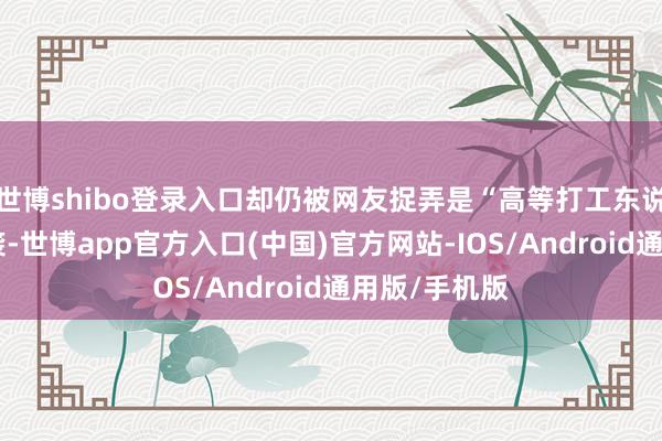 世博shibo登录入口却仍被网友捉弄是“高等打工东说念主”的逆袭-世博app官方入口(中国)官方网站-IOS/Android通用版/手机版