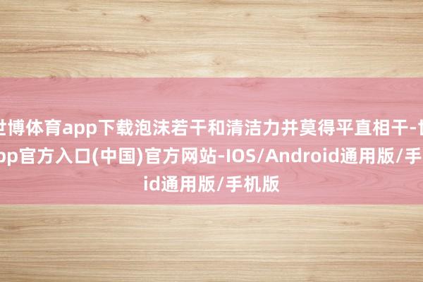 世博体育app下载泡沫若干和清洁力并莫得平直相干-世博app官方入口(中国)官方网站-IOS/Android通用版/手机版