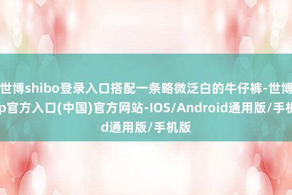 世博shibo登录入口搭配一条略微泛白的牛仔裤-世博app官方入口(中国)官方网站-IOS/Android通用版/手机版