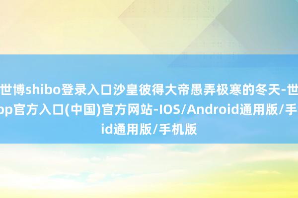 世博shibo登录入口沙皇彼得大帝愚弄极寒的冬天-世博app官方入口(中国)官方网站-IOS/Android通用版/手机版